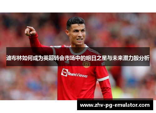 迪布林如何成为英超转会市场中的明日之星与未来潜力股分析