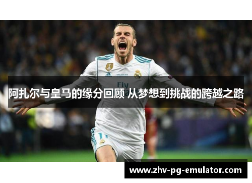 阿扎尔与皇马的缘分回顾 从梦想到挑战的跨越之路