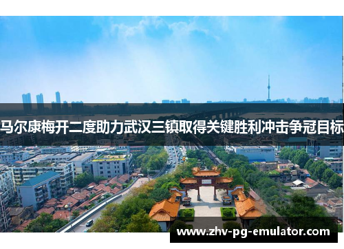 马尔康梅开二度助力武汉三镇取得关键胜利冲击争冠目标