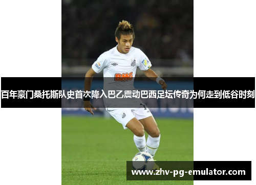 百年豪门桑托斯队史首次降入巴乙震动巴西足坛传奇为何走到低谷时刻
