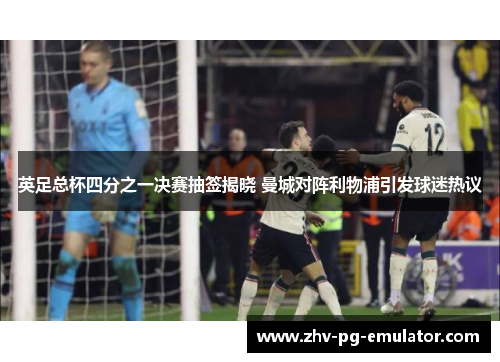 英足总杯四分之一决赛抽签揭晓 曼城对阵利物浦引发球迷热议