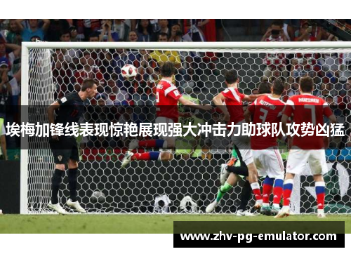 埃梅加锋线表现惊艳展现强大冲击力助球队攻势凶猛