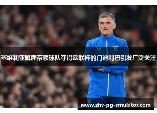 塞维利亚解雇带领球队夺得欧联杯的门迪利巴引发广泛关注